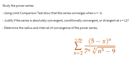 Study the power series:
- Using Limit Comparison Test show that this series converges when x = -2.
- Justify if the series is absolutely convergent, conditionally convergent, or divergent at x = 12?
- Determine the radius and interval of convergence of the power series.
(5-x)"
Σ
n=27 √√n5-9