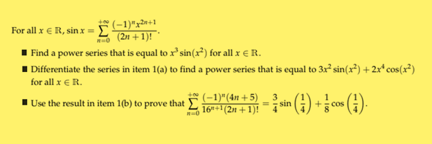 For all x € R, sin.x = Σ
(-1)"x2n+1
no (2n+1)!
■Find a power series that is equal to x³ sin(x²) for all x € R.
■ Differentiate the series in item 1(a) to find a power series that is equal to 3x² sin(x²)+2x* cos(x²)
for all x € R.
Use the result in item 1(b) to prove that
(-1)" (4n+5) 3
16"+1(2n +1)!
n=0
=
= sin()+cos (1).