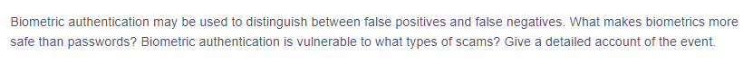 ---

### Biometric Authentication: Distinguishing False Positives and False Negatives

Biometric authentication can be used to distinguish between false positives and false negatives. What makes biometrics more secure than passwords? Biometric authentication is vulnerable to what types of scams? Give a detailed account of the event.

---

- **False Positives and False Negatives**: Understand how biometric systems can mistakenly authenticate unauthorized users or reject authorized users.
- **Security Over Passwords**: Explore why biometric authentication may be considered more secure compared to traditional password-based systems.
- **Vulnerabilities and Scams**: Identify the types of attacks and scams that biometric authentication systems are vulnerable to.

This resource aims to provide a comprehensive understanding of biometric authentication, its advantages, and potential vulnerabilities in real-world scenarios.