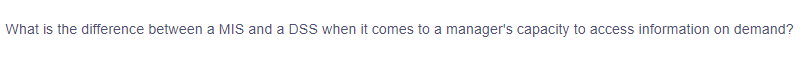 ### Understanding MIS and DSS: A Manager's Perspective on Information Access

**Question:**
What is the difference between a MIS and a DSS when it comes to a manager's capacity to access information on demand?

#### Explanation:
Management Information Systems (MIS) and Decision Support Systems (DSS) are both critical components of an organization's information infrastructure. They serve different purposes and offer varying capabilities that support managerial decision-making.

- **Management Information Systems (MIS):** 
   - Focus on routine, structured tasks and operational activities.
   - Provide regular reports based on transaction processing systems.
   - Summarize and aggregate data, ensuring managers can monitor and control organizational processes.
   - Example: Weekly sales reports, inventory status updates.

- **Decision Support Systems (DSS):**
   - Assist in making decisions about non-routine and complex problems.
   - Support ad-hoc queries and analytics, enabling managers to perform simulations, what-if analyses, and predictive modeling.
   - Offer interactive tools and sophisticated data analysis capabilities.
   - Example: Forecasting future sales trends, analyzing market conditions.

Understanding the distinction between these systems is essential for managers to efficiently access the needed information and support strategic decision-making processes on demand.