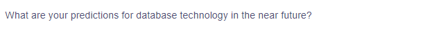 ### Future Predictions for Database Technology

What are your predictions for database technology in the near future?

*In this section, we explore emerging trends, advancements, and potential shifts in database technology as it evolves to meet the demands of modern data management.* 

**Key Areas of Focus:**
1. **Scalability and Performance Optimization**
2. **Integration of AI and Machine Learning**
3. **Enhanced Security Measures**
4. **Cloud-Based Solutions**
5. **Adoption of NoSQL Databases** 

*Stay tuned as we delve into detailed discussions and expert insights covering each of these areas.*