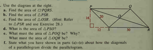 . Use the diagram at the right.
a. Find the area of OPQRS.
b. Find the area of APSR.
c. Find the area of AOSR. (Hint: Refer
20
16
to APSR and use Exercise 28.)
d. What is the area of APSO?
e. What must the area of APOQ be? Why?
What must the area of AOQR be?
f. State what you have shown in parts (a)-(e) about how the diagonals
of a parallelogram divide the parallelogram.
12
30
R
