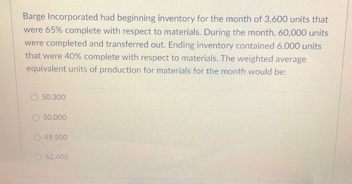 Barge Incorporated had beginning inventory for the month of 3,600 units that
were 65% complete with respect to materials. During the month, 60,000 units
were completed and transferred out. Ending inventory contained 6,000 units
that were 40% complete with respect to materials. The weighted average
equivalent units of production for materials for the month would be:
50.300
50.000
49.500
62.400