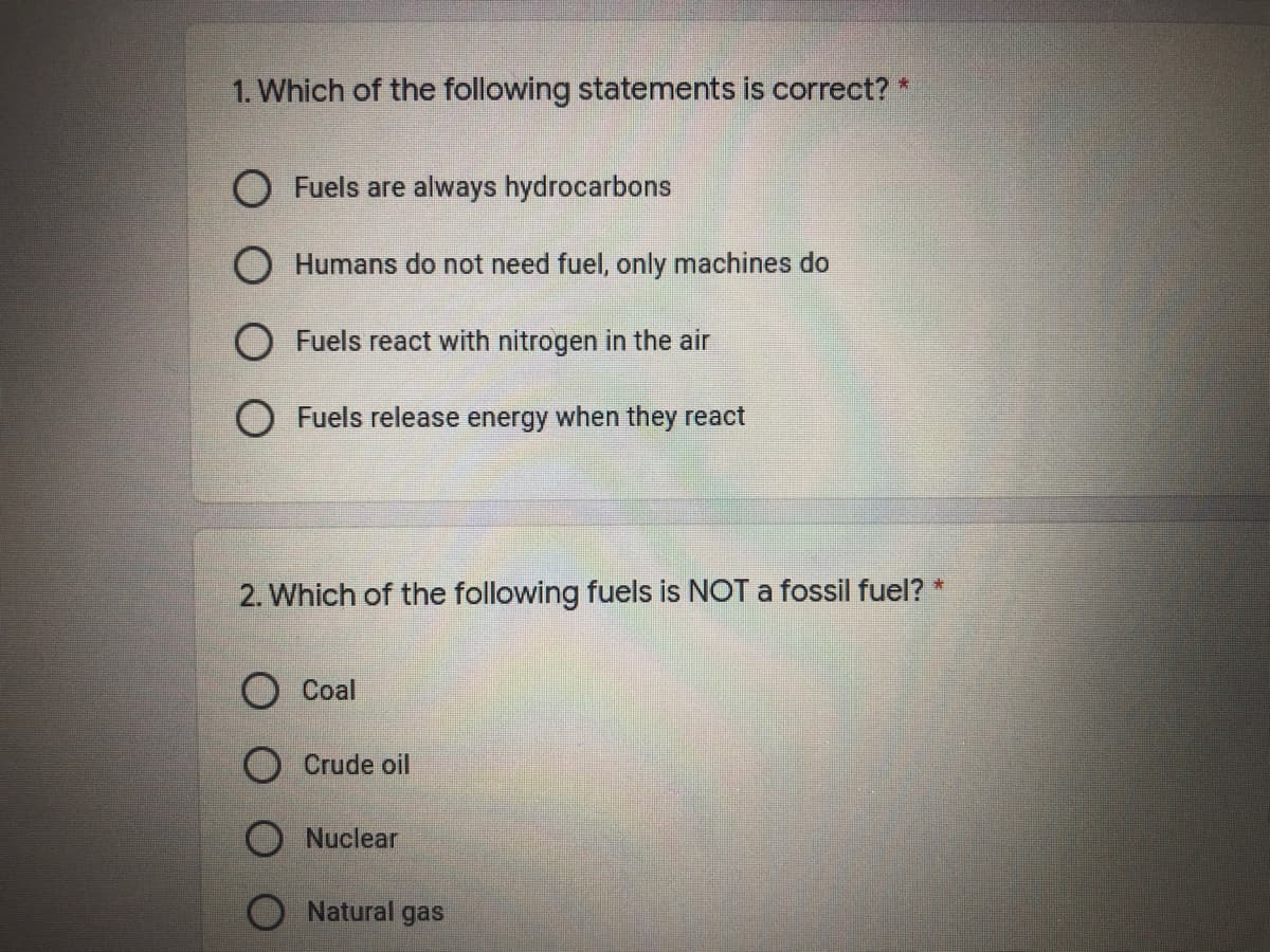 1. Which of the following statements is correct? *
Fuels are always hydrocarbons
O Humans do not need fuel, only machines do
O Fuels react with nitrogen in the air
O Fuels release energy when they react
2. Which of the following fuels is NOT a fossil fuel? *
Coal
O Crude oil
Nuclear
Natural gas
