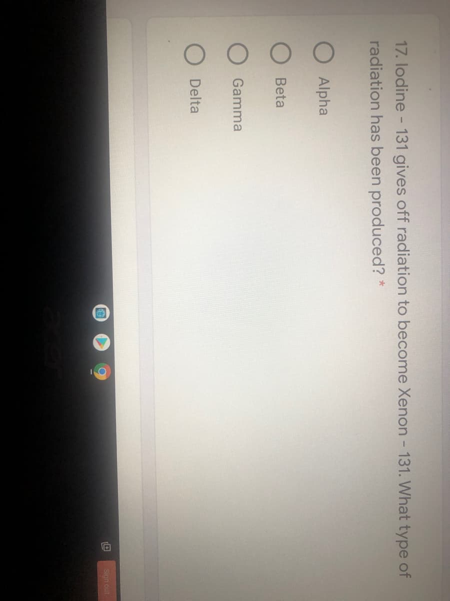 17. lodine - 131 gives off radiation to become Xenon - 131. What type of
radiation has been produced? *
O Alpha
O Beta
Gamma
Delta
Sign out

