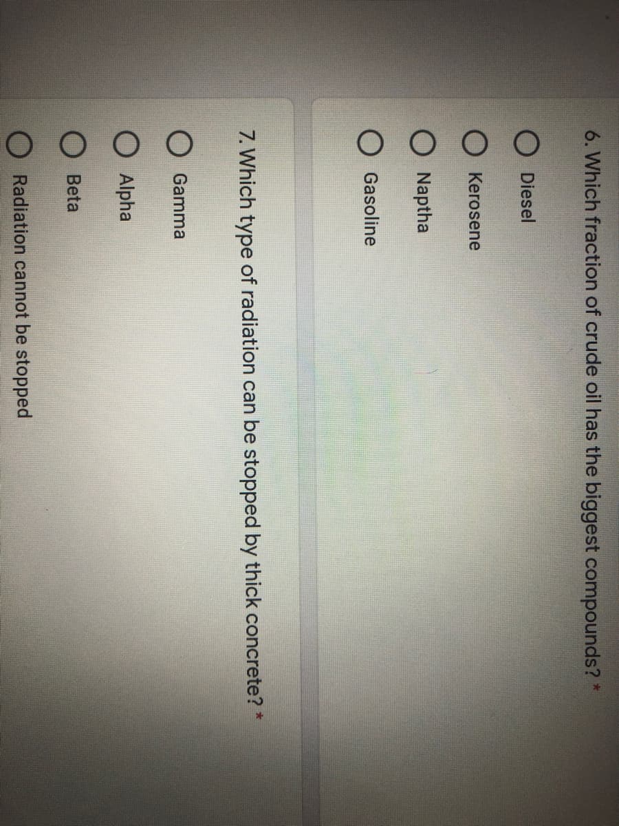 6. Which fraction of crude oil has the biggest compounds? *
O Diesel
Kerosene
O Naptha
Gasoline
7. Which type of radiation can be stopped by thick concrete? *
O Gamma
Alpha
Beta
O Radiation cannot be stopped
