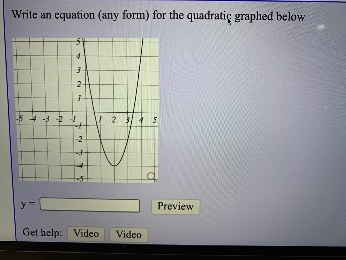 Write an equation (any form) for the quadratic graphed below
4-
-5 -4 -3 -2 -1
1 2 3 4 5
-2
-3
-4
y =
Preview
Get help: Video
Video
