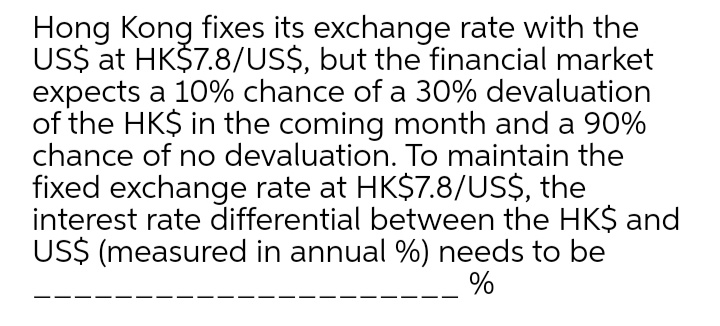 Hong Kong fixes its exchange rate with the
US$ at HK$7.8/US$, but the financial market
expects a 10% chance of a 30% devaluation
of the HK$ in the coming month and a 90%
chance of no devaluation. To maintain the
fixed exchange rate at HK$7.8/US$, the
interest rate differential between the HK$ and
US$ (measured in annual %) needs to be
%
