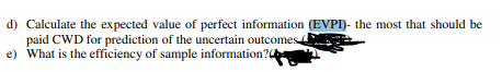 d) Calculate the expected value of perfect information (EVPI)- the most that should be
paid CWD for prediction of the uncertain outcomes
e) What is the efficiency of sample information?
