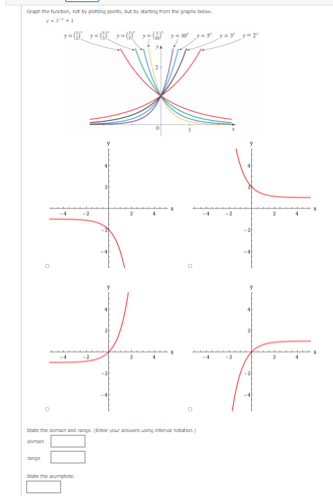 Graph the function, not by platting points, but by starting from the graphs below.
y-3 +1
y= (9_ y= (G)_ y=}
A y= 10
y= 5 y=3
y=2
-4
-2
4
-2
-4
4
4
-2
State the domain and range. (Enter your answers using interval notation.)
domain
range
State the asymptote.
