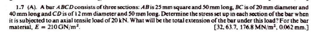 1.7 (A). A bar ABCD consists of three sections: AB is 25 mm square and 50 mm long, BC is of 20 mm diameter and
40 mm long and CD is of 12 mm diameter and 50 mm long. Determine the stress set up in each section of the bar when
it is subjected to an axial tensile load of 20 kN. What will be the total extension of the bar under this load? For the bar
material, E 210 GN/m².
[32, 63.7, 176.8 MN/m², 0.062 mm.]