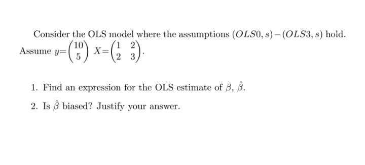 Consider the OLS model where the assumptions (OLS0, s) – (OLS3, s) hold.
(") x-(; )
Assume y=|
X=
2 3
1. Find an expression for the OLS estimate of 3, B.
2. Is B biased? Justify your answer.
