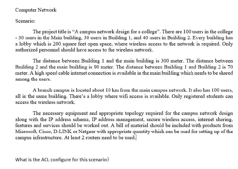 Computer Network
Scenario:
The project title is “A campus network design for a college". There are 100 users in the college
- 30 users in the Main building, 30 users in Building 1, and 40 users in Building 2. Every building has
a lobby which is 200 square feet open space, where wireless access to the network is required. Only
authorized personnel should have access to the wireless network.
The distance between Building 1 and the main building is 300 meter. The distance between
Building 2 and the main building is 90 meter. The distance between Building 1 and Building 2 is 70
meter. A high speed cable internet connection is available in the main building which needs to be shared
among the users.
A branch campus is located about 10 km from the main campus network. It also has 100 users,
all in the same building. There's a lobby where wifi access is available. Only registered students can
access the wireless network.
The necessary equipment and appropriate topology required for the campus network design
along with the IP address schema, IP address management, secure wireless access, internet sharing.
features and services should be worked out. A bill of material should be included with products from
Microsoft, Cisco, D-LINK or Netgear with appropriate quantity which can be used for setting up of the
campus infrastructure. At least 2 routers need to be used.
What is the ACL configure for this scenario?
