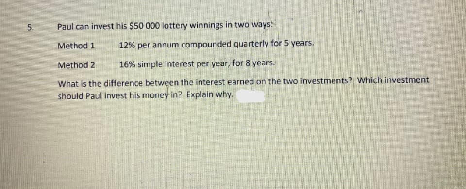 5.
Paul can invest his $50 000 lottery winnings in two ways:
Method 1
12% per annum compounded quarterly for 5 years.
Method 2
16% simple interest per year, for 8 years.
What is the difference between the interest earned on the two investments? Which investment
should Paul invest his money in? Explain why.
