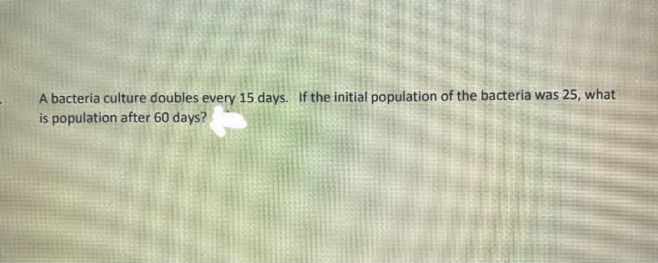 A bacteria culture doubles every 15 days. If the initial population of the bacteria was 25, what
is population after 60 days?
