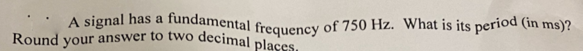 Round your answer to two decimal places,
A signal has a fundamental frequency of 750 Hz. What is its period (in ms)?
Round
your
