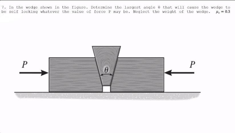 7. In the wedge shown in the figure. Determine the largest angle that will cause the wedge to
be self locking whatever the value of force P may be. Neglect the weight of the wedge.
Hg = 0.3
P
0
P