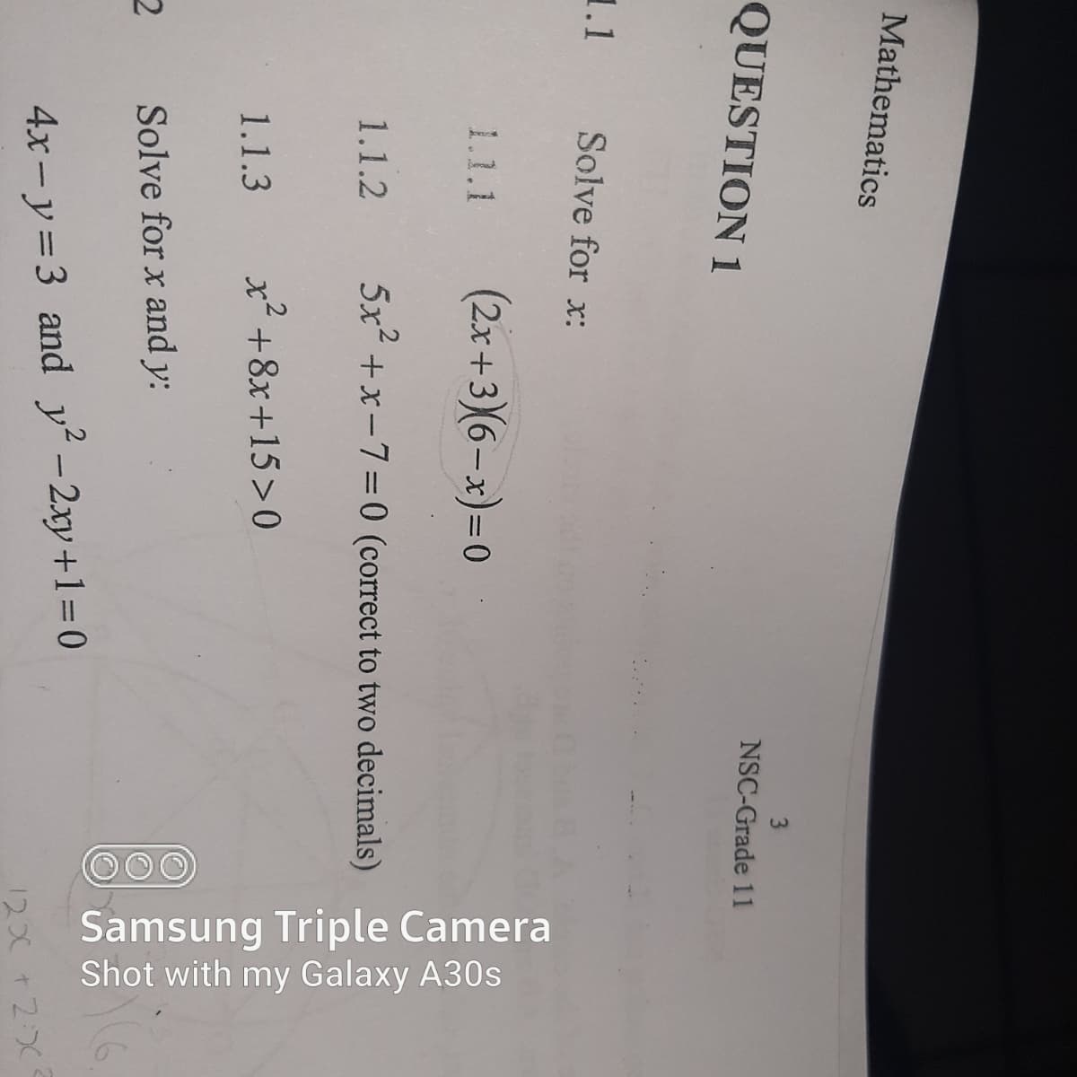 Samsung Triple Camera
Shot with my Galaxy A30s
Mathematics
NSC-Grade 11
QUESTION 1
1.1
Solve for x:
(2x +3)(6– x)=0
1.1.1
1.1.2
5x +x-7=0 (correct to two decimals)
1.1.3
x² +8x+15>0
Solve for x and y:
4x- y=3 and y-2xy+1=D0
1200 +2:0
