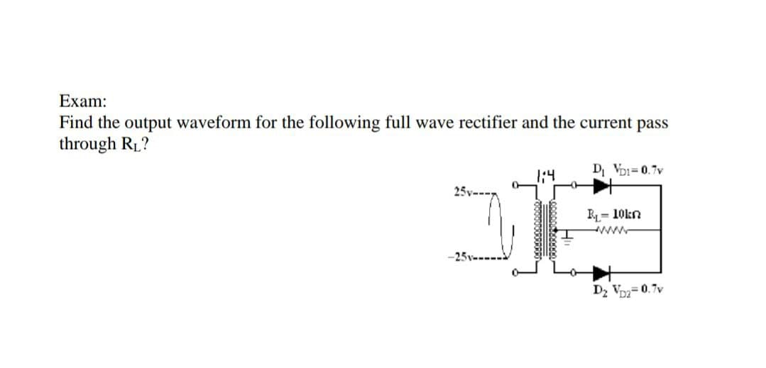 Exam:
Find the output waveform for the following full wave rectifier and the current pass
through R1?
D VDI=0.7v
R= 10kn
ww
Dz Voz=0.7v
