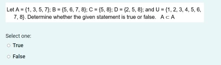 Let A = {1, 3, 5, 7}; B = {5, 6, 7, 8}; C = {5, 8}; D = {2, 5, 8}; and U = {1, 2, 3, 4, 5, 6,
7, 8}. Determine whether the given statement is true or false. AcA
Select one:
O True
False
