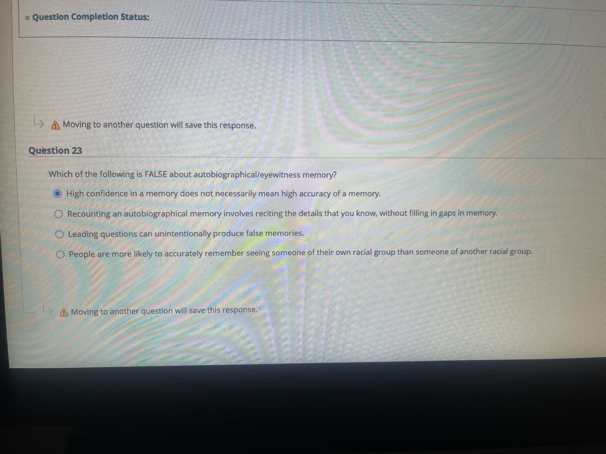¥ Question Completion Status:
A Moving to another question will save this response.
Question 23
Which of the following is FALSE about autobiographical/eyewitness memory?
High confidence in a memnory does not necessarily mean high accuracy of a memory.
O Recounting an autobiographical memory involves reciting the details that you know, without filling in gaps in memory.
O Leading questions can unintentionally produce false memories.
O People are more likely to accurately remember seeing someone of their own racial group than someone of anotherracial group.
A Moving to another question will save this response.
