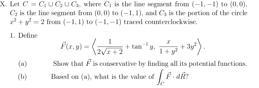 X. Let C = C₁ U C₂ U C3, where C₁ is the line segment from (−1,−1) to (0,0),
C₂ is the line segment from (0,0) to (-1, 1), and C3 is the portion of the circle
x² + y² = 2 from (-1, 1) to (-1, -1) traced counterclockwise.
1. Define
(a)
(b)
1
F(x, y) = (2 + tan²¹ y. ₁+²+3y²)
Y,
2√x + 2
1+
Show that F is conservative by finding all its potential functions.
F.dR?
[F
Based on (a), what is the value of