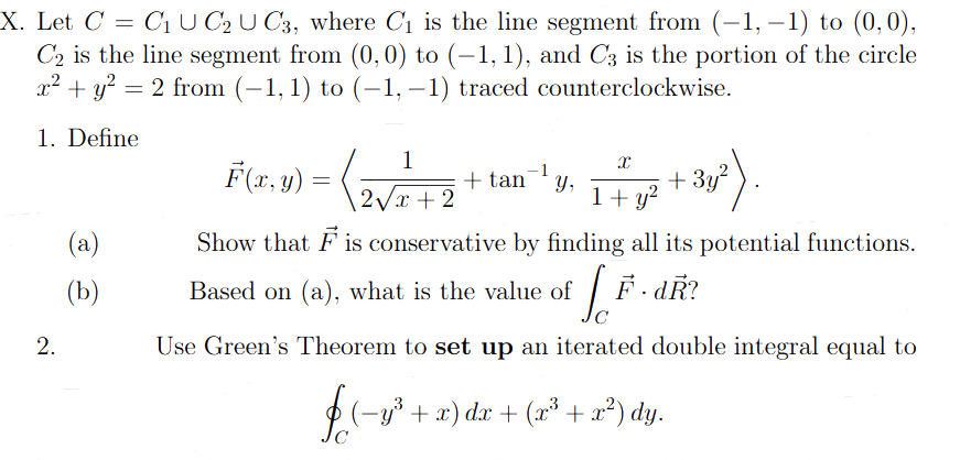 X. Let C = C₁ U C2 U C3, where C₁ is the line segment from (-1,-1) to (0,0),
C₂ is the line segment from (0,0) to (-1, 1), and C3 is the portion of the circle
x² + y² = 2 from (−1, 1) to (−1, −1) traced counterclockwise.
1. Define
2.
(a)
(b)
1
F(x,y) = (2√²+2)
X
3y²).
1+ y²
Show that F is conservative by finding all its potential functions.
Based on (a), what is the value of [F. dŘ?
с
Use Green's Theorem to set up an iterated double integral equal to
f (−y³ + x) dx + (x³ + x²) dy.
-1
+ tan Y,