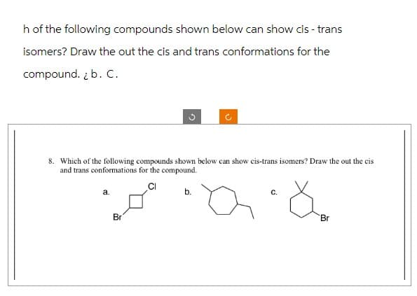 h of the following compounds shown below can show cis - trans
isomers? Draw the out the cis and trans conformations for the
compound. ¿ b. C.
8. Which of the following compounds shown below can show cis-trans isomers? Draw the out the cis
and trans conformations for the compound.
a.
Br
b.
Q &
Br
C.