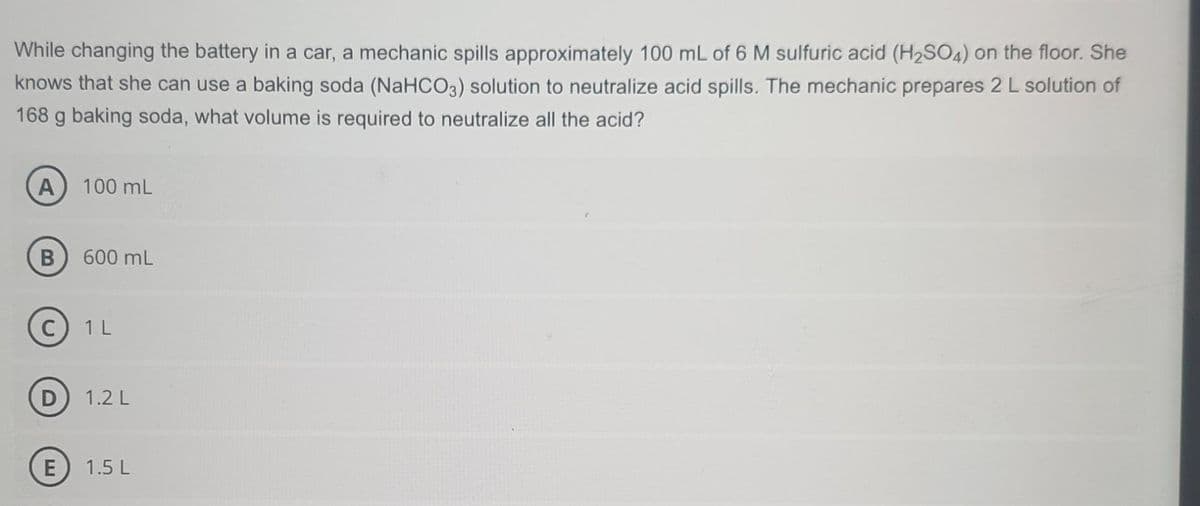 While changing the battery in a car, a mechanic spills approximately 100 mL of 6 M sulfuric acid (H₂SO4) on the floor. She
knows that she can use a baking soda (NaHCO3) solution to neutralize acid spills. The mechanic prepares 2 L solution of
168 g baking soda, what volume is required to neutralize all the acid?
A) 100 mL
B 600 mL
C) 1 L
D
E
1.2 L
1.5 L