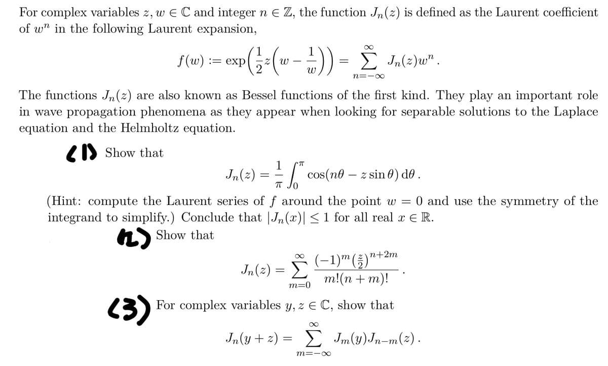 For complex variables z, w E C and integer n & Z, the function Jn (2) is defined as the Laurent coefficient
of wn in the following Laurent expansion,
f(w) := exp ¹ ( 1⁄ ² (w − ² ) ) = Σ In (2) w" .
ω
n=1x
The functions Jn (z) are also known as Bessel functions of the first kind. They play an important role
in wave propagation phenomena as they appear when looking for separable solutions to the Laplace
equation and the Helmholtz equation.
Show that
1 CTT
Jn (z) == "* cos(nº – z sin 6) de .
0
(Hint: compute the Laurent series of f around the point w = 0 and use the symmetry of the
integrand to simplify.) Conclude that Jn (x)| ≤1 for all real x € R.
(2)
Show that
(−1)m (2)n+2
m!(n + m)!
m=0
(3) For complex variables y, z = C, show that
Jn(y+2) =
Jm(y)Jn-m(2).
Jn (z)
=
m=-∞