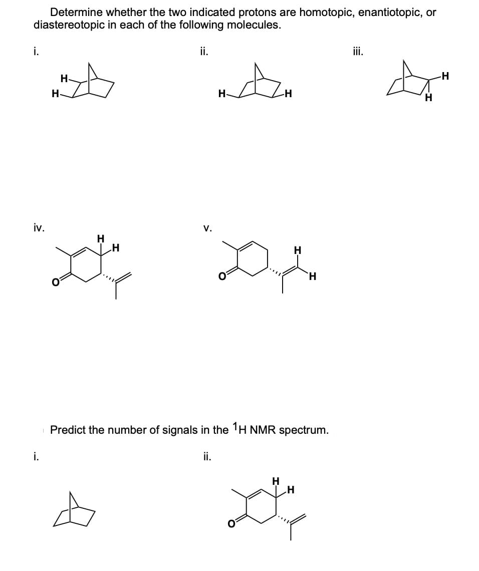 Determine whether the two indicated protons are homotopic, enantiotopic, or
diastereotopic in each of the following molecules.
i.
iv.
H-
H-
H
ii.
H
V.
D
H
H
i.
Predict the number of signals in the 1H NMR spectrum.
ii.
A
iii.
H