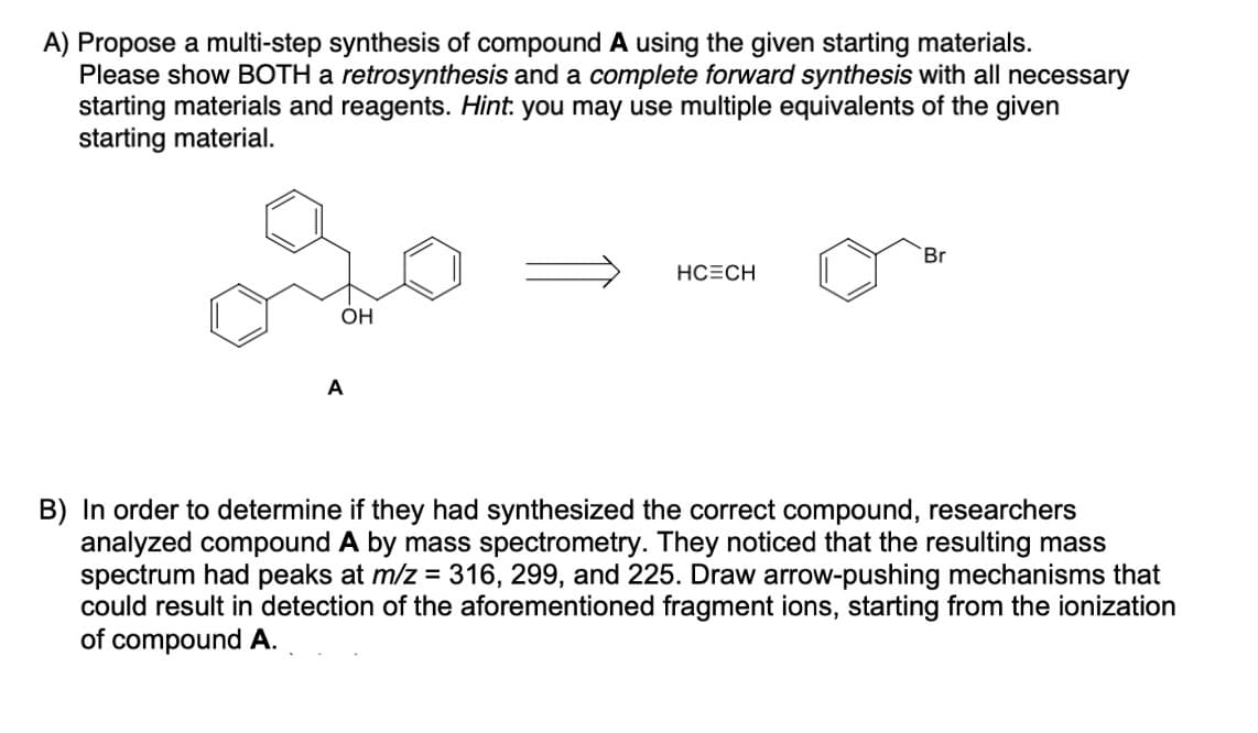 A) Propose a multi-step synthesis of compound A using the given starting materials.
Please show BOTH a retrosynthesis and a complete forward synthesis with all necessary
starting materials and reagents. Hint: you may use multiple equivalents of the given
starting material.
OH
A
HCECH
Br
B) In order to determine if they had synthesized
correct compound, researchers
analyzed compound A by mass spectrometry. They noticed that the resulting mass
spectrum had peaks at m/z = 316, 299, and 225. Draw arrow-pushing mechanisms that
could result in detection of the aforementioned fragment ions, starting from the ionization
of compound A.