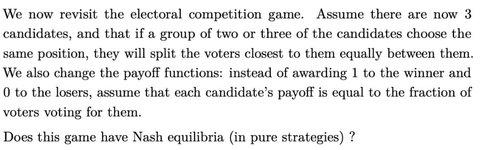 We now revisit the electoral competition game. Assume there are now 3
candidates, and that if a group of two or three of the candidates choose the
same position, they will split the voters closest to them equally between them.
We also change the payoff functions: instead of awarding 1 to the winner and
0 to the losers, assume that each candidate's payoff is equal to the fraction of
voters voting for them.
Does this game have Nash equilibria (in pure strategies)?