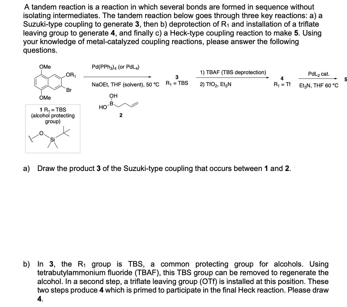 A tandem reaction is a reaction in which several bonds are formed in sequence without
isolating intermediates. The tandem reaction below goes through three key reactions: a) a
Suzuki-type coupling to generate 3, then b) deprotection of R₁ and installation of a triflate
leaving group to generate 4, and finally c) a Heck-type coupling reaction to make 5. Using
your knowledge of metal-catalyzed coupling reactions, please answer the following
questions.
OMe
Pd(PPh3)4 (or PdL4)
OR₁
1) TBAF (TBS deprotection)
3
4
NaOEt, THF (solvent), 50 °C R₁ = TBS
2) TfO2, Et3N
R₁ = Tf
PdL₂ cat.
Et3N, THF 60 °C
Br
OH
OMe
1 R₁ = TBS
(alcohol protecting
group)
Si
HO
B.
2
a) Draw the product 3 of the Suzuki-type coupling that occurs between 1 and 2.
b) In 3, the R₁ group is TBS, a common protecting group for alcohols. Using
tetrabutylammonium fluoride (TBAF), this TBS group can be removed to regenerate the
alcohol. In a second step, a triflate leaving group (OTf) is installed at this position. These
two steps produce 4 which is primed to participate in the final Heck reaction. Please draw
4.