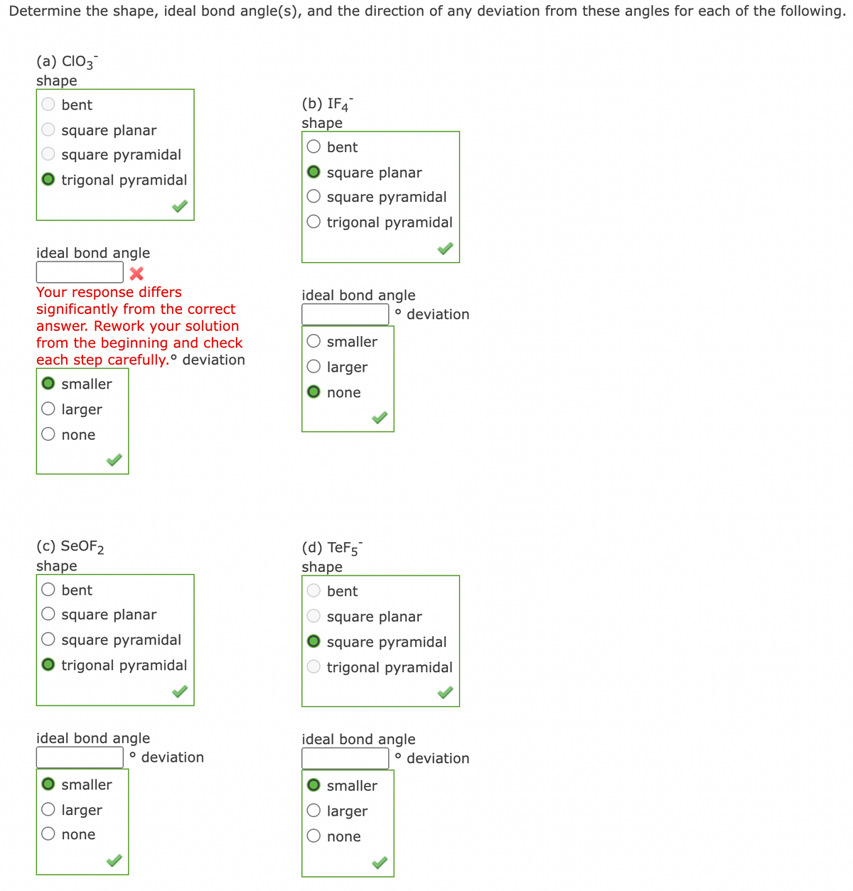 Determine the shape, ideal bond angle(s), and the direction of any deviation from these angles for each of the following.
(a) CIO3
shape
(b) IF4
shape
bent
square planar
bent
square pyramidal
trigonal pyramidal
square planar
square pyramidal
O trigonal pyramidal
ideal bond angle
Your response differs
significantly from the correct
answer. Rework your solution
from the beginning and check
each step carefully.° deviation
ideal bond angle
o deviation
smaller
larger
smaller
none
larger
none
(c) SEOF2
shape
(d) TeF5
shape
bent
bent
square planar
square planar
square pyramidal
square pyramidal
trigonal pyramidal
trigonal pyramidal
ideal bond angle
ideal bond angle
o deviation
o deviation
smaller
smaller
larger
larger
none
none
