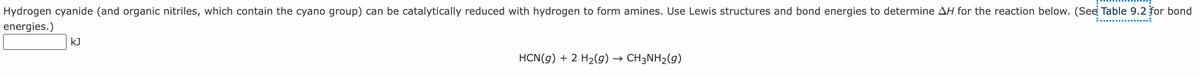 Hydrogen cyanide (and organic nitriles, which contain the cyano group) can be catalytically reduced with hydrogen to form amines. Use Lewis structures and bond energies to determine AH for the reaction below. (See Table 9.2 for bond
energies.)
kJ
HCN(g) + 2 H2(g)
→ CH3NH2(g)
