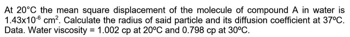 At 20°C the mean square displacement of the molecule of compound A in water is
1.43x106 cm?. Calculate the radius of said particle and its diffusion coefficient at 37°C.
Data. Water viscosity = 1.002 cp at 20°C and 0.798 cp at 30°C.
%3D
