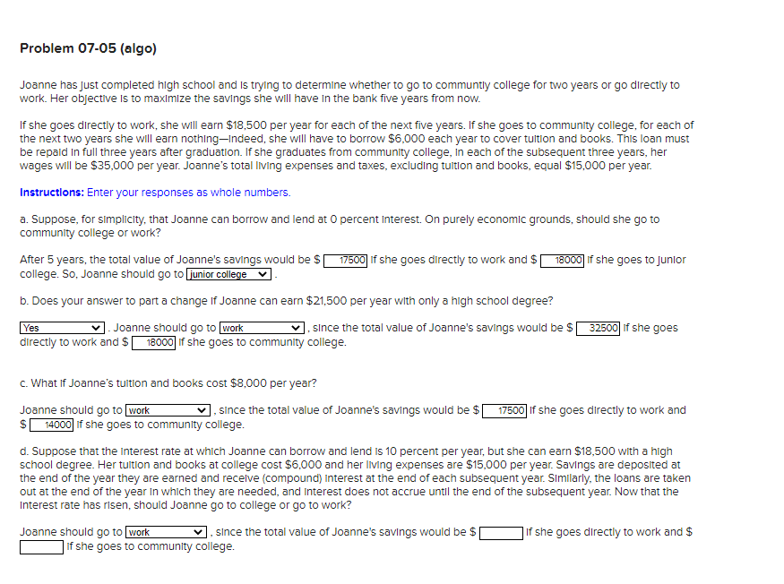 Problem 07-05 (algo)
Joanne has Just completed high school and Is trying to determine whether to go to communtly college for two years or go directly to
work. Her objective Is to maximize the savings she will have In the bank five years from now.
If she goes directly to work, she wll earn $18,500 per year for each of the next five years. If she goes to community college, for each of
the next two years she will earn nothing–Indeed, she wll have to borrow $6,000 each year to cover tultion and books. This loan must
be repald in full three years after graduation. If she graduates from community college, In each of the subsequent three years, her
wages will be $35,000 per year. Joanne's total Iving expenses and taxes, excluding tultion and books, equal $15,000 per year.
Instructions: Enter your responses as whole numbers.
a. Suppose, for simplicity, that Joanne can borrow and lend at O percent Interest. On purely economic grounds, should she go to
community college or work?
After 5 years, the total value of Joanne's savings would be $ 17500] if she goes directly to work and $ 18000 if she goes to Junior
college. So, Joanne should go to junior college
b. Does your answer to part a change If Joanne can earn $21,500 per year with only a high school degree?
|. sınce the total value of Joanne's savings would be S
32500 if she goes
Joanne should go to work
directly to work and $ 18000 if she goes to community college.
Yes
c. What If Joanne's tultion and books cost $8,000 per year?
, since the total value of Joanne's savings would be $
Joanne should go to work
14000 if she goes to community college.
17500 If she goes directly to work and
d. Suppose that the Interest rate at whlich Joanne can borrow and lend is 10 percent per year, but she can earn $18,500 with a high
school degree. Her tultion and books at college cost $6,00o0 and her Iiving expenses are $15,000 per year. Savings are deposited at
the end of the year they are earned and receive (compound) Interest at the end of each subsequent year. Similarly, the loans are taken
out at the end of the year in which they are needed, and Interest does not accrue until the end of the subsequent year. Now that the
Interest rate has risen, should Joanne go to college or go to work?
since the total value of Joanne's savings would be $|
Joanne should go to work
]If she goes to community college.
]if she goes directly to work and $
