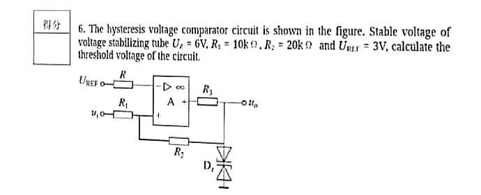 1* 6. The hysteresis voltage comparator circuit is shown in the figure. Stable voltage of
voltage stabilizing tube U, = 6V, R; = 10k ?,R; = 20k ? and Unır = 3V, calculate the
threshold voltage of the circuit.
UREF
R,
A
D,
