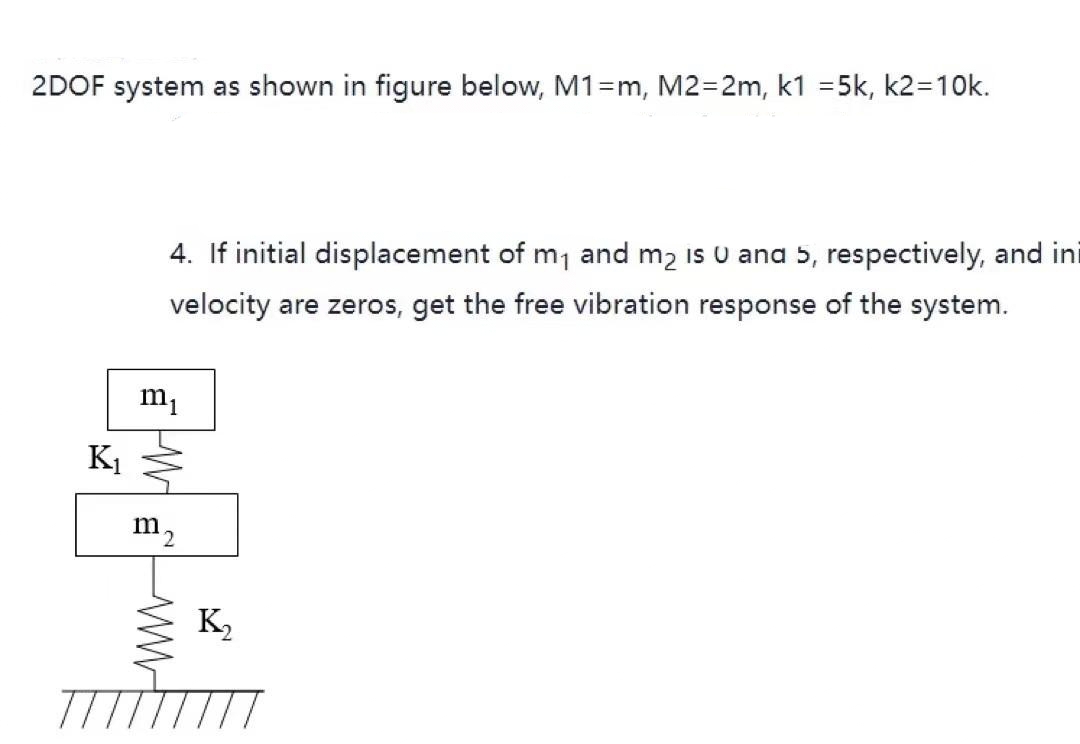 2DOF system as shown in figure below, M1=m, M2=2m, k1 =5k, k2=10k.
4. If initial displacement of m1 and m2 is U ana 5, respectively, and ini
velocity are zeros, get the free vibration response of the system.
K1
m2
K,
