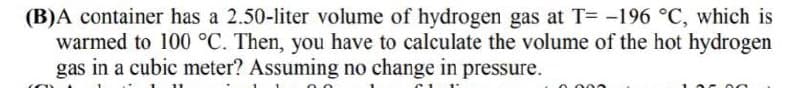 (B)A container has a 2.50-liter volume of hydrogen gas at T= -196 °C, which is
warmed to 100 °C. Then, you have to calculate the volume of the hot hydrogen
gas in a cubic meter? Assuming no change in pressure.
