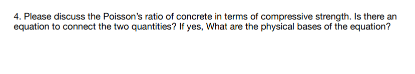 4. Please discuss the Poisson's ratio of concrete in terms of compressive strength. Is there an
equation to connect the two quantities? If yes, What are the physical bases of the equation?