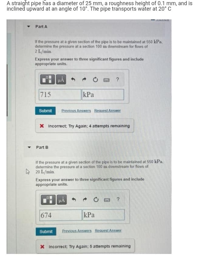 A straight pipe has a diameter of 25 mm, a roughness height of 0.1 mm, and is
inclined upward at an angle of 10°. The pipe transports water at 20° C
Part A
If the pressure at a given section of the pipe is to be maintained at 550 kPa,
determine the pressure at a section 100 m downstream for flows of
2 L/min.
Express your answer to three significant figures and include
appropriate units.
μA
?
715
kPa
Submit Previous Answers Request Answer
X Incorrect; Try Again; 4 attempts remaining
7 Part B
If the pressure at a given section of the pipe is to be maintained at 550 kPa,
determine the pressure at a section 100 m downstream for flows of
20 L/min
Express your answer to three significant figures and include
appropriate units.
0
μA
C?
674
kPa
Submit
Previous Answers Request Answer
X Incorrect; Try Again; 5 attempts remaining