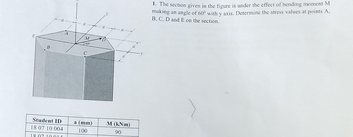 B
Student ID
18 07 10 004
18.07.10011
M
50⁰
C
a (mm)
100
1. The section given in the figure is under the effect of bending moment M
making an angle of 60° with y axis. Determine the stress values at points A,
B, C, D and E on the section.
a
M (kNm)
90