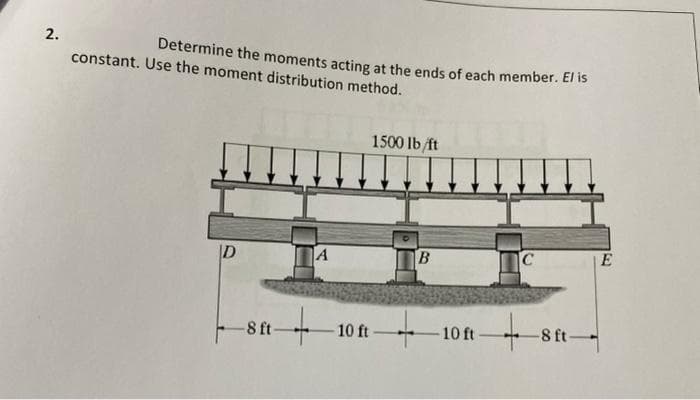 2.
constant. Use the moment distribution method.
D
Determine the moments acting at the ends of each member. El is
1500 lb/ft
B
C
E
1181
-8 ft
A
+
10 ft
-10 ft
-8 ft-