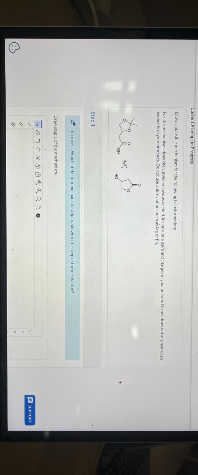 Current Attempt in Progress
Draw a plausible mechanism for the following transformation:
For the mechanism, draw the curved arrows as needed. Include lone pairs and charges in your answer. Do not draw out any hydrogen
explicitly in your products. Do not use abbreviations such as Me or Ph.
Step 1
OH
140°
HO
Incorrect. Which of the four mechanistic steps is shown in this step of the mechanism?
Draw step 1 of the mechanism.
SUPPORT
H
C