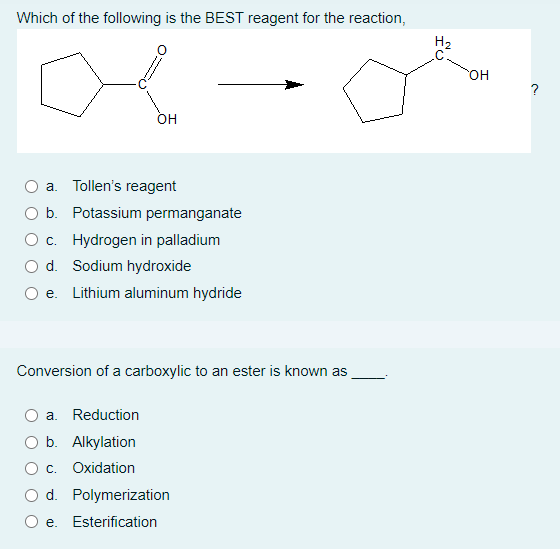 Which of the following is the BEST reagent for the reaction,
a
OH
a. Tollen's reagent
O b. Potassium permanganate
O c. Hydrogen in palladium
O d. Sodium hydroxide
e. Lithium aluminum hydride
Conversion of a carboxylic to an ester is known as
a. Reduction
b. Alkylation
c. Oxidation
O d. Polymerization
e. Esterification
H₂
OH
?