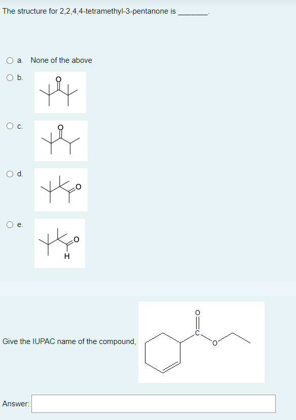 The structure for 2,2,4,4-tetramethyl-3-pentanone is
a. None of the above
+4
tko
H
Give the IUPAC name of the compound,
Answer:
O b.
O C.
O d.
O
e.
O=C