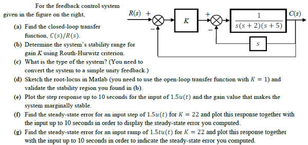 For the feedback control system
given in the figure on the right,
R(s) +
C(s)
K
(a) Find the closed-loop transfer
s(s + 2)(s+ 5)
function, C(s)/R(s).
(b) Determine the system's stability range for
gain K using Routh-Hurwitz criterion.
(c) What is the type of the system? (You need to
convert the system to a simple unity feedback.)
(d) Sketch the root-locus in Matlab (you need to use the open-loop transfer function with K = 1) and
validate the stability region you found in (b).
(e) Plot the step response up to 10 seconds for the input of 1.5u(t) and the gain value that makes the
system marginally stable.
(f) Find the steady-state error for an input step of 1.5u(t) for K = 22 and plot this response together with
the input up to 10 seconds in order to display the steady-state error you computed.
(g) Find the steady-state error for an input ramp of 1.5tu(t) for K = 22 and plot this response together
with the input up to 10 seconds in order to indicate the steady-state error you computed.
