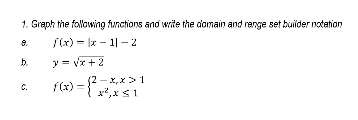 1. Graph the following functions and write the domain and range set builder notation
f (x) = |x – 1| – 2
а.
-
b.
y = Vx + 2
(2 — х, х > 1
{ x²,x<1
C.
f (x)
